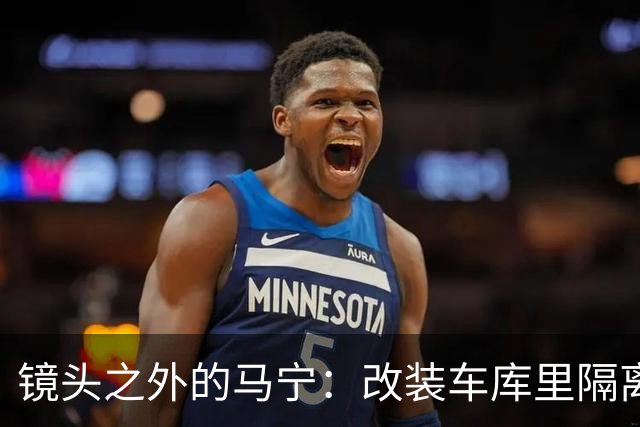 镜头之外的马宁：改装车库里隔离训练 处事谨慎寂寞坚守